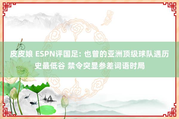 皮皮娘 ESPN评国足: 也曾的亚洲顶级球队遇历史最低谷 禁令突显参差词语时局