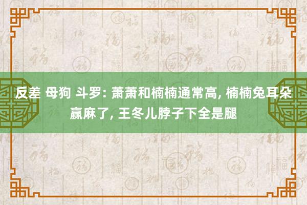 反差 母狗 斗罗: 萧萧和楠楠通常高， 楠楠兔耳朵赢麻了， 王冬儿脖子下全是腿