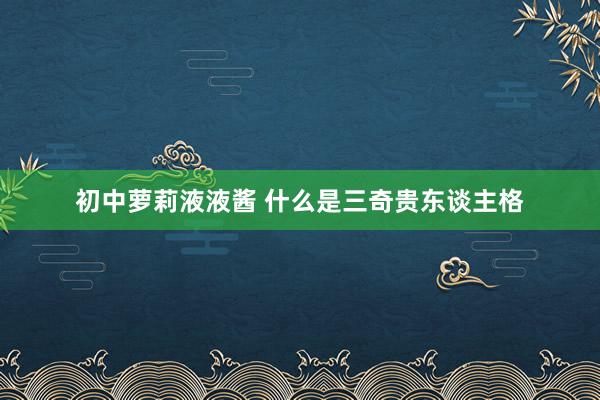初中萝莉液液酱 什么是三奇贵东谈主格