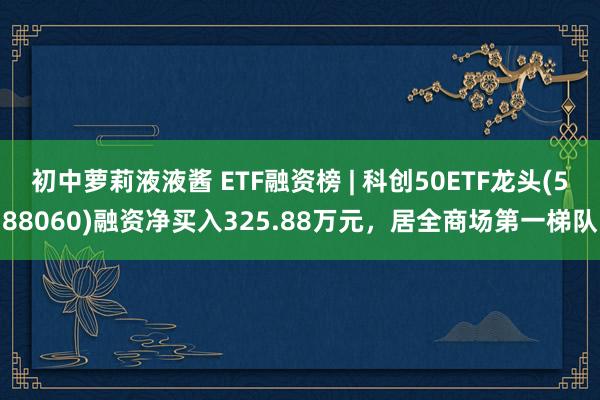 初中萝莉液液酱 ETF融资榜 | 科创50ETF龙头(588060)融资净买入325.88万元，居全商场第一梯队