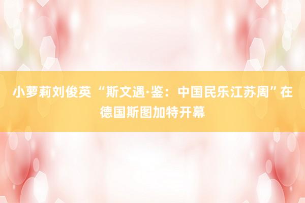 小萝莉刘俊英 “斯文遇·鉴：中国民乐江苏周”在德国斯图加特开幕