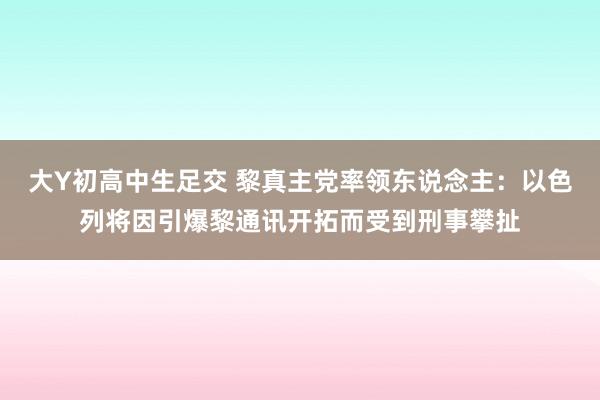 大Y初高中生足交 黎真主党率领东说念主：以色列将因引爆黎通讯开拓而受到刑事攀扯