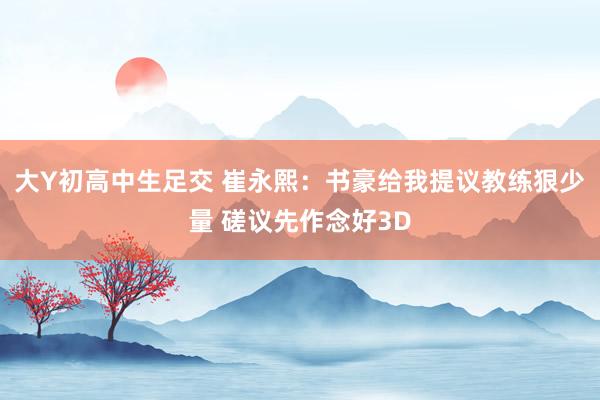 大Y初高中生足交 崔永熙:书豪给我提议教练狠少量 磋议先作念好3D
