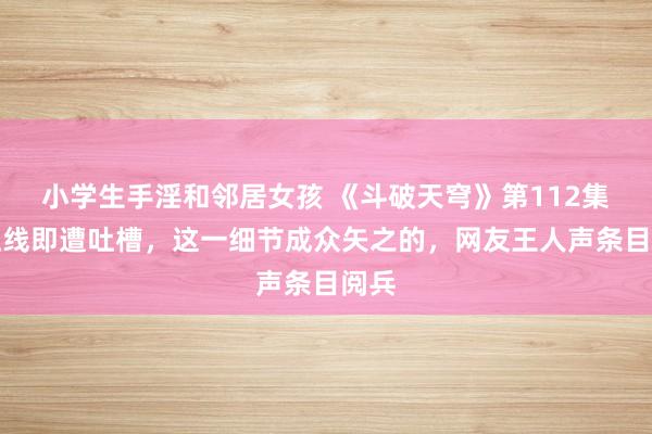 小学生手淫和邻居女孩 《斗破天穹》第112集刚上线即遭吐槽，这一细节成众矢之的，网友王人声条目阅兵