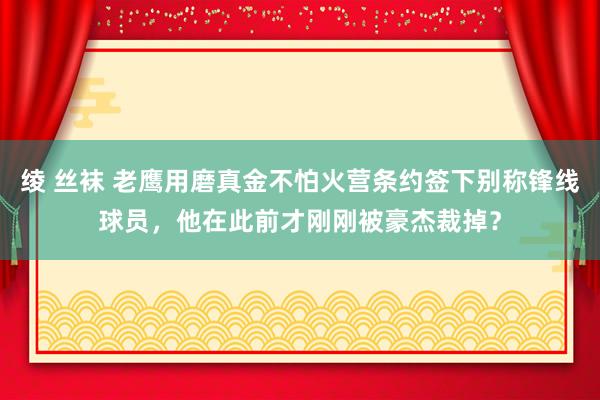 绫 丝袜 老鹰用磨真金不怕火营条约签下别称锋线球员，他在此前才刚刚被豪杰裁掉？