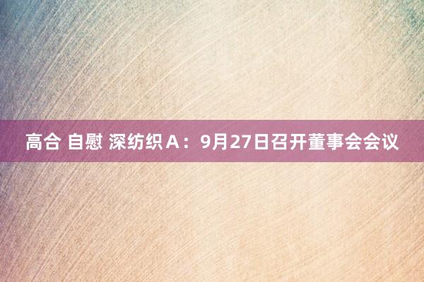 高合 自慰 深纺织Ａ：9月27日召开董事会会议