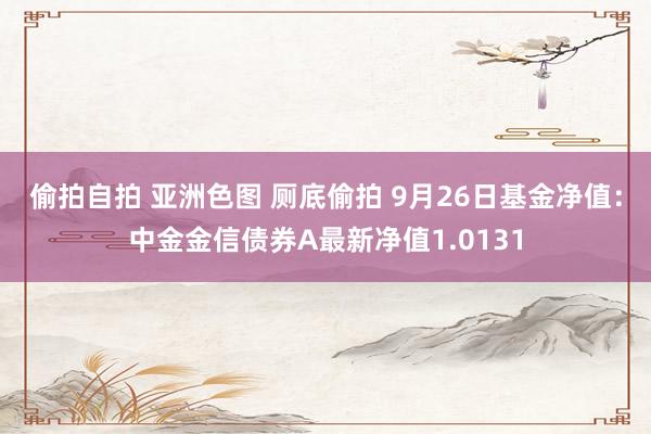 偷拍自拍 亚洲色图 厕底偷拍 9月26日基金净值：中金金信债券A最新净值1.0131