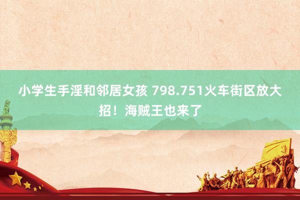 小学生手淫和邻居女孩 798.751火车街区放大招!海贼王也来了
