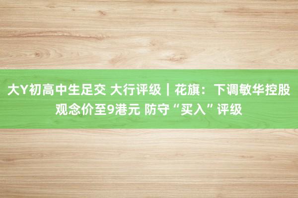 大Y初高中生足交 大行评级｜花旗：下调敏华控股观念价至9港元 防守“买入”评级