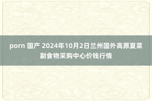 porn 国产 2024年10月2日兰州国外高原夏菜副食物采购中心价钱行情