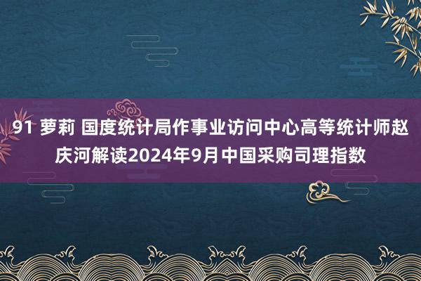 91 萝莉 国度统计局作事业访问中心高等统计师赵庆河解读2024年9月中国采购司理指数