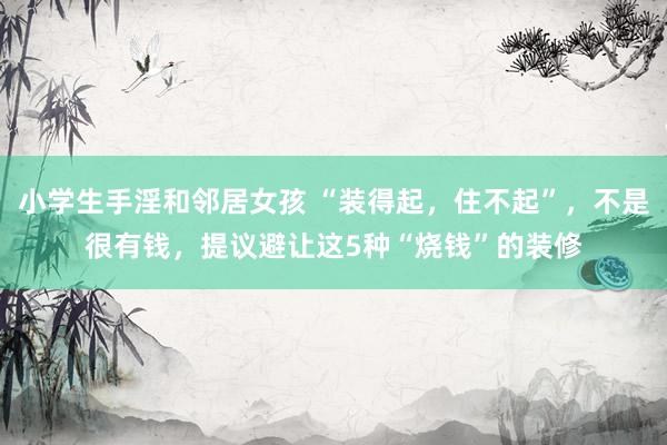 小学生手淫和邻居女孩 “装得起，住不起”，不是很有钱，提议避让这5种“烧钱”的装修