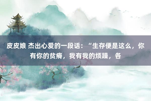 皮皮娘 杰出心爱的一段话:“生存便是这么,你有你的贫瘠,我有我的烦躁,各