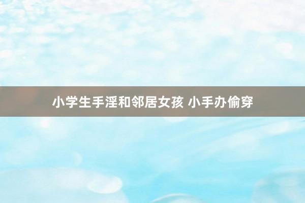 小学生手淫和邻居女孩 小手办偷穿