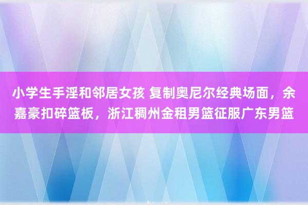 小学生手淫和邻居女孩 复制奥尼尔经典场面，余嘉豪扣碎篮板，浙江稠州金租男篮征服广东男篮
