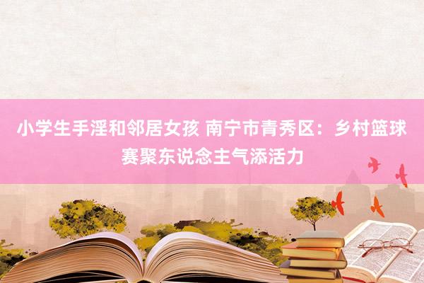 小学生手淫和邻居女孩 南宁市青秀区：乡村篮球赛聚东说念主气添活力