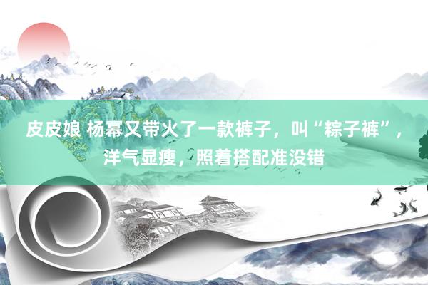 皮皮娘 杨幂又带火了一款裤子，叫“粽子裤”，洋气显瘦，照着搭配准没错