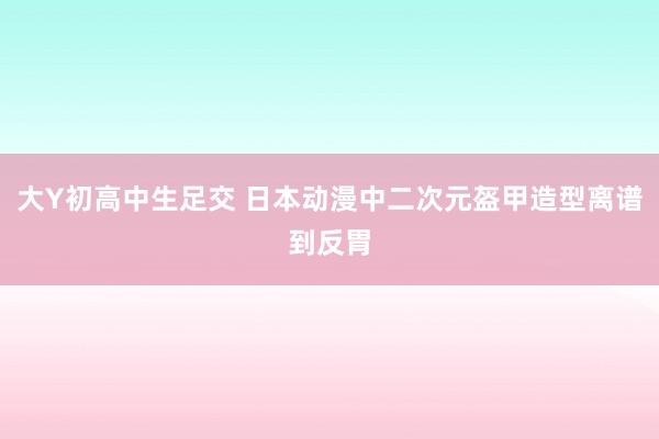 大Y初高中生足交 日本动漫中二次元盔甲造型离谱到反胃