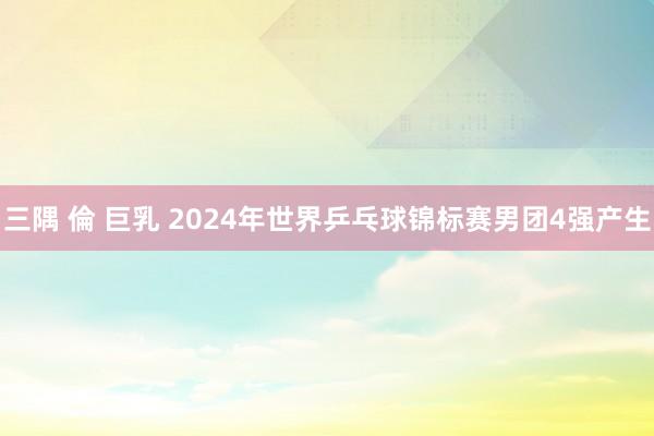 三隅 倫 巨乳 2024年世界乒乓球锦标赛男团4强产生