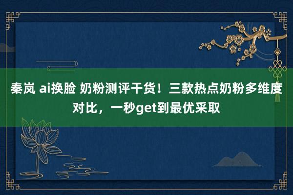 秦岚 ai换脸 奶粉测评干货！三款热点奶粉多维度对比，一秒get到最优采取