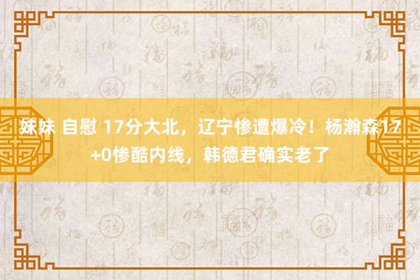 妹妹 自慰 17分大北，辽宁惨遭爆冷！杨瀚森17+0惨酷内线，韩德君确实老了