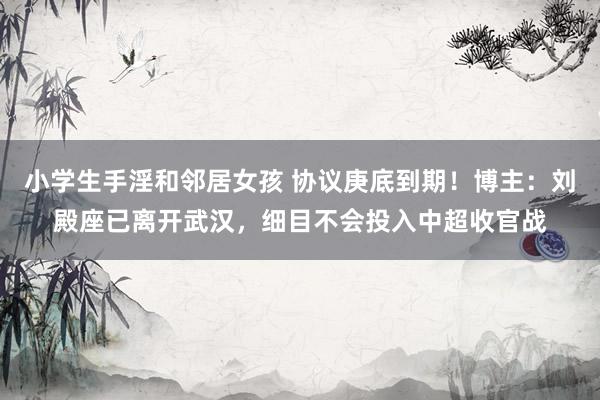 小学生手淫和邻居女孩 协议庚底到期!博主:刘殿座已离开武汉,细目不会投入中超收官战