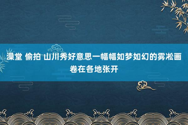 澡堂 偷拍 山川秀好意思一幅幅如梦如幻的雾凇画卷在各地张开