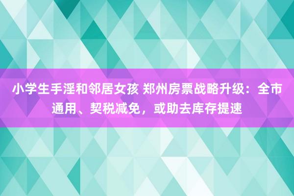 小学生手淫和邻居女孩 郑州房票战略升级：全市通用、契税减免，或助去库存提速