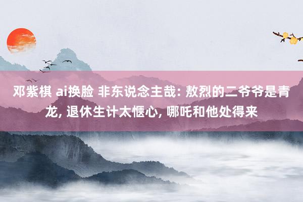 邓紫棋 ai换脸 非东说念主哉: 敖烈的二爷爷是青龙， 退休生计太惬心， 哪吒和他处得来