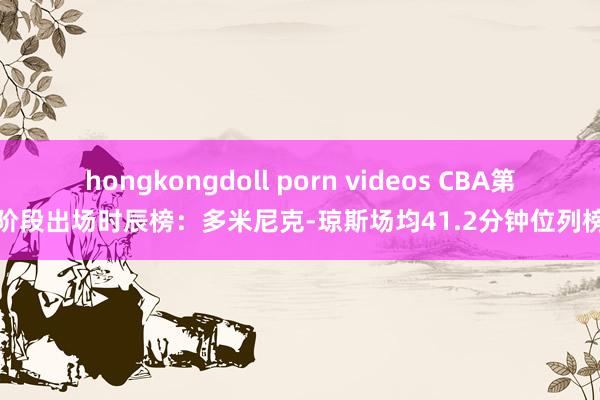 hongkongdoll porn videos CBA第一阶段出场时辰榜：多米尼克-琼斯场均41.2分钟位列榜首