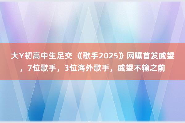 大Y初高中生足交 《歌手2025》网曝首发威望，7位歌手，3位海外歌手，威望不输之前