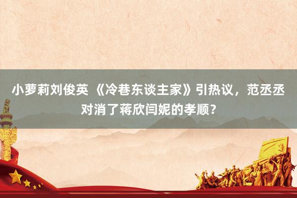 小萝莉刘俊英 《冷巷东谈主家》引热议，范丞丞对消了蒋欣闫妮的孝顺？