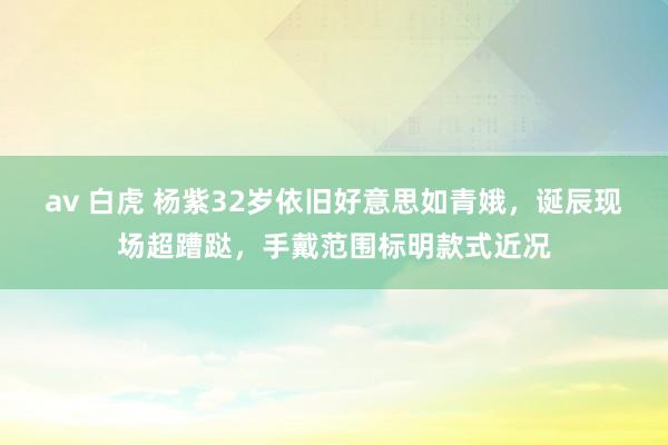 av 白虎 杨紫32岁依旧好意思如青娥，诞辰现场超蹧跶，手戴范围标明款式近况