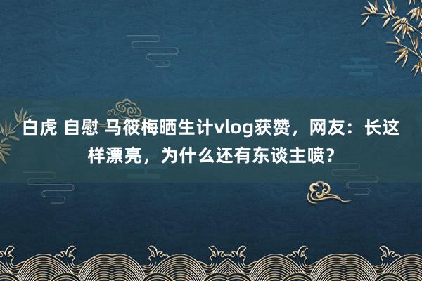 白虎 自慰 马筱梅晒生计vlog获赞，网友：长这样漂亮，为什么还有东谈主喷？