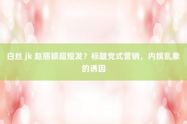 白丝 jk 赵丽颖超短发？标题党式营销，内娱乱象的诱因