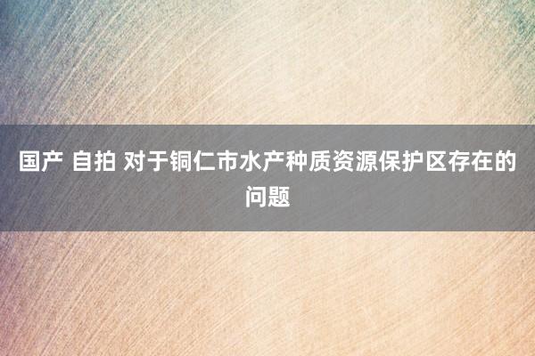 国产 自拍 对于铜仁市水产种质资源保护区存在的问题