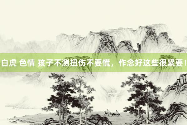 白虎 色情 孩子不测扭伤不要慌，作念好这些很紧要！