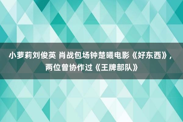 小萝莉刘俊英 肖战包场钟楚曦电影《好东西》， 两位曾协作过《王牌部队》