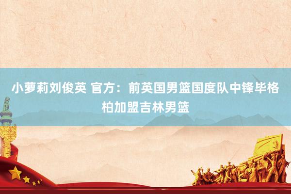 小萝莉刘俊英 官方：前英国男篮国度队中锋毕格柏加盟吉林男篮