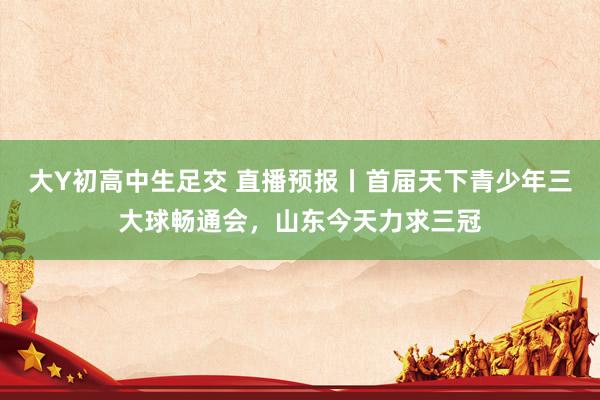 大Y初高中生足交 直播预报丨首届天下青少年三大球畅通会，山东今天力求三冠