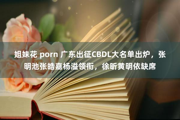 姐妹花 porn 广东出征CBDL大名单出炉，张明池张皓嘉杨溢领衔，徐昕黄明依缺席