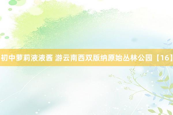 初中萝莉液液酱 游云南西双版纳原始丛林公园【16】