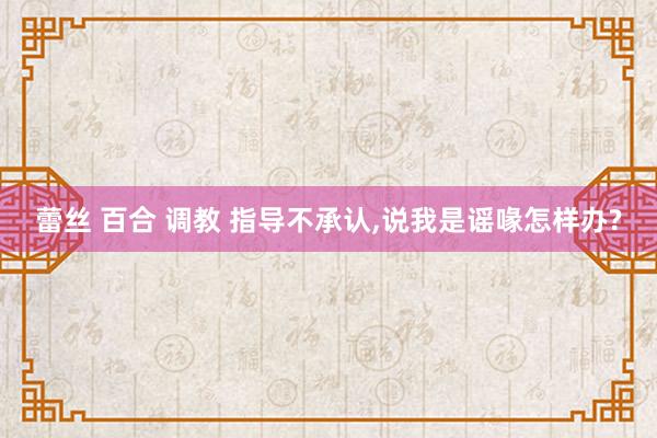蕾丝 百合 调教 指导不承认，说我是谣喙怎样办?