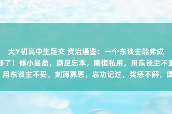 大Y初高中生足交 资治通鉴：一个东谈主能弗成成大事，看这些特质就够了！器小易盈，满足忘本，刚愎私用，用东谈主不妥，刻薄寡恩，忘功记过，奖惩不解，庸东谈主环绕！