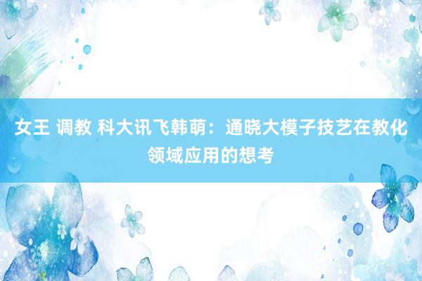 女王 调教 科大讯飞韩萌：通晓大模子技艺在教化领域应用的想考