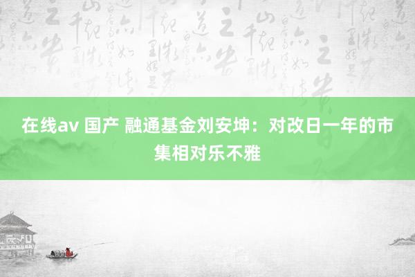 在线av 国产 融通基金刘安坤：对改日一年的市集相对乐不雅