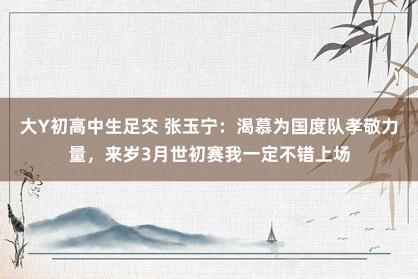 大Y初高中生足交 张玉宁：渴慕为国度队孝敬力量，来岁3月世初赛我一定不错上场