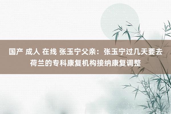 国产 成人 在线 张玉宁父亲：张玉宁过几天要去荷兰的专科康复机构接纳康复调整