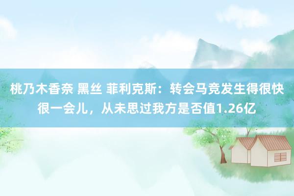 桃乃木香奈 黑丝 菲利克斯：转会马竞发生得很快很一会儿，从未思过我方是否值1.26亿