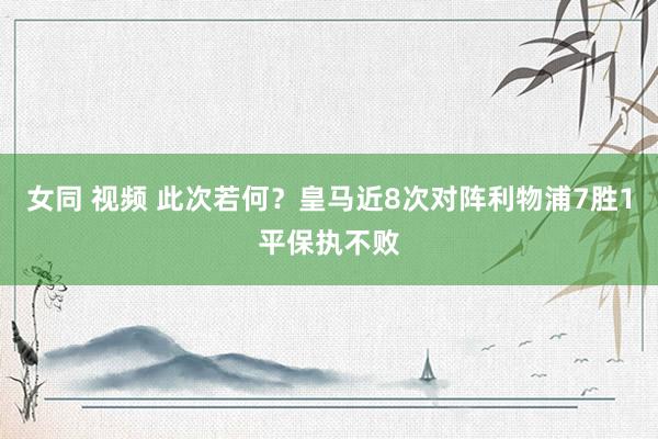 女同 视频 此次若何？皇马近8次对阵利物浦7胜1平保执不败
